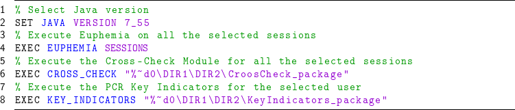 % Select Java version
SET JAVA VERSION 7_55
% Execute Euphemia on all the selected sessions
EXEC EUPHEMIA @{\textcolor{mymauve}{SESSIONS}}@
% Execute the Cross-Check Module for all the selected sessions
EXEC CROSS_CHECK "%~d0\DIR1\DIR2\CroosCheck_package"
% Execute the PCR Key Indicators for the selected user
</p>
EXEC KEY_INDICATORS "%~d0\DIR1\DIR2\KeyIndicators_package"